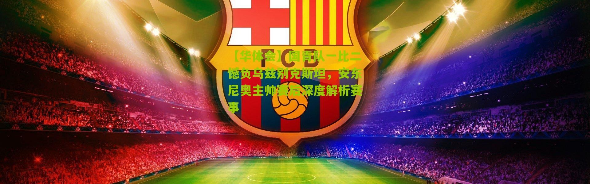 【华体会】国青队一比二憾负乌兹别克斯坦，安东尼奥主帅赛后深度解析赛事