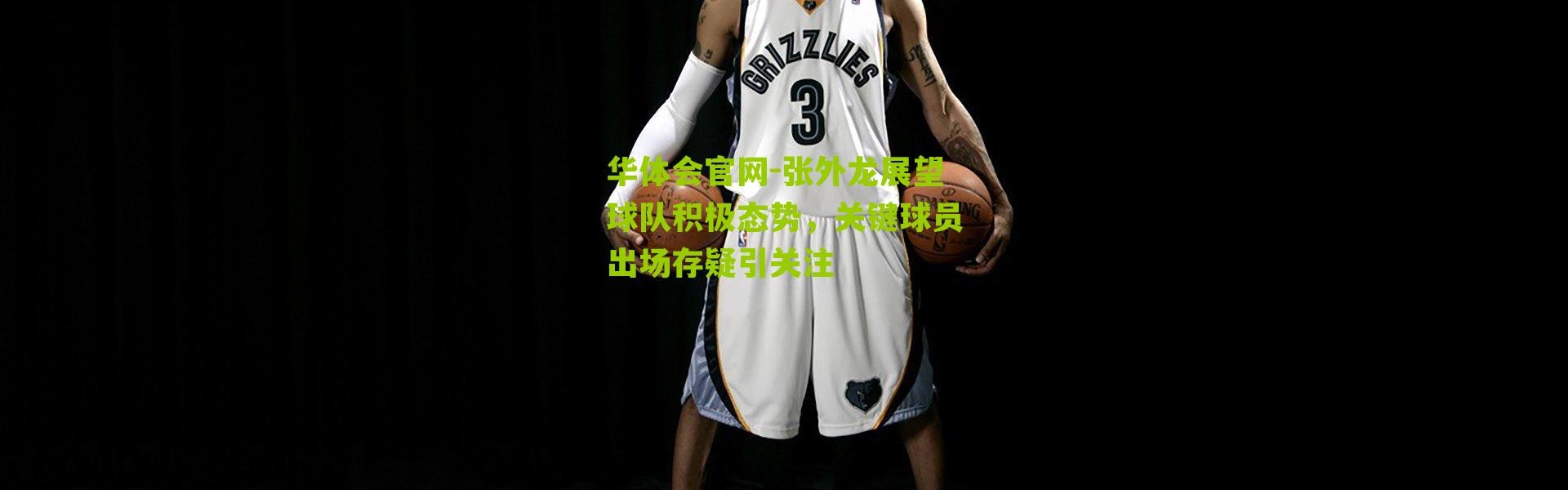 华体会官网-张外龙展望球队积极态势，关键球员出场存疑引关注