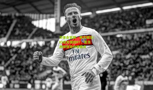 华体会官网：再次碾压！IG连克强敌KT，直落两局强势夺得赛点