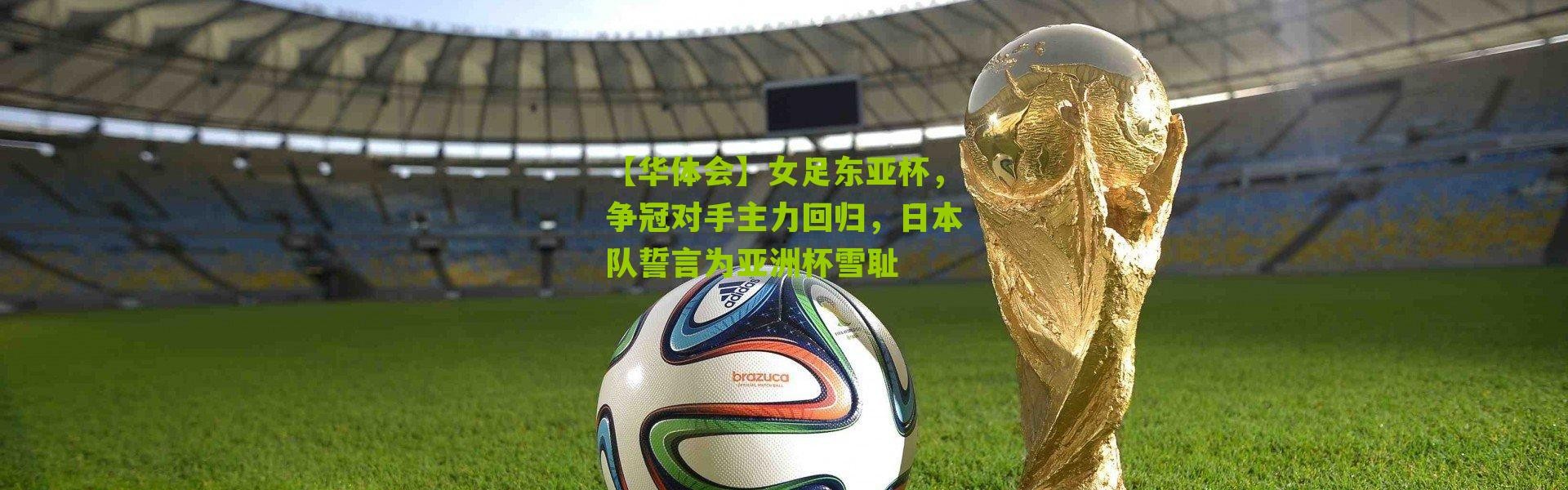 【华体会】女足东亚杯，争冠对手主力回归，日本队誓言为亚洲杯雪耻