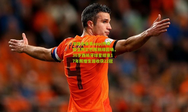 华体会体育app|传奇后卫阿尔巴挥别绿茵场，36岁西班牙球星结束17年辉煌生涯收获22冠