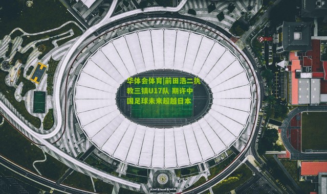 华体会体育|前田浩二执教三镇U17队 期许中国足球未来超越日本