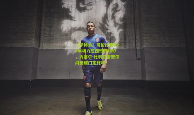 【华体会】哥伦比亚U20半场力压西班牙U20，内塞尔-比利亚雷亚尔闪击破门定乾坤