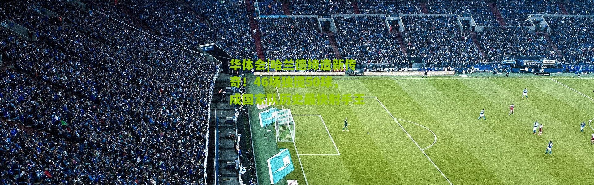 华体会|哈兰德缔造新传奇！46场独揽50球，成国家队历史最快射手王