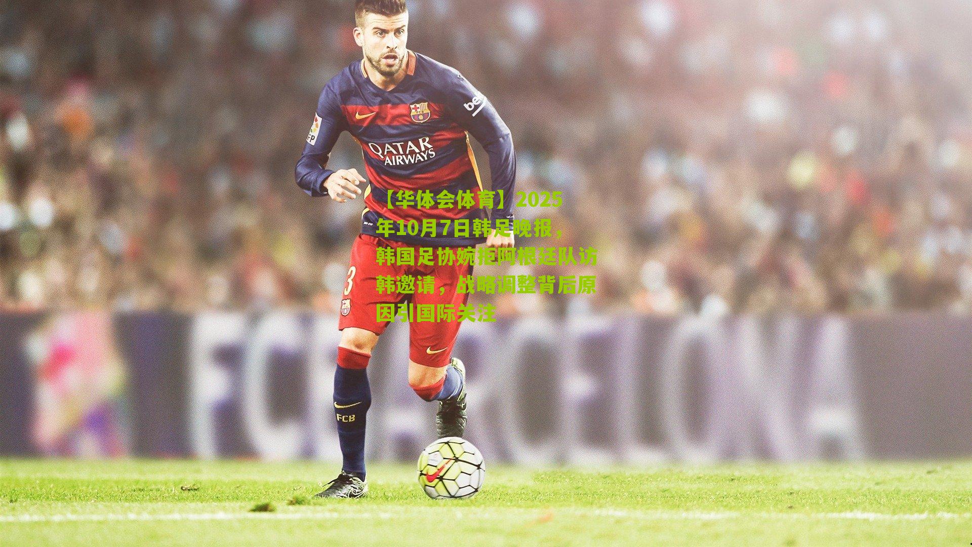 2025年10月7日韩足晚报,韩国足协婉拒阿根廷队访韩邀请,战略调整背后原因引国际关注
